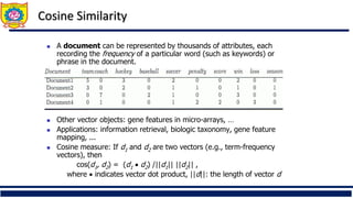 Cosine Similarity
◼ A document can be represented by thousands of attributes, each
recording the frequency of a particular word (such as keywords) or
phrase in the document.
◼ Other vector objects: gene features in micro-arrays, …
◼ Applications: information retrieval, biologic taxonomy, gene feature
mapping, ...
◼ Cosine measure: If d1 and d2 are two vectors (e.g., term-frequency
vectors), then
cos(d1, d2) = (d1 • d2) /||d1|| ||d2|| ,
where • indicates vector dot product, ||d||: the length of vector d
 
