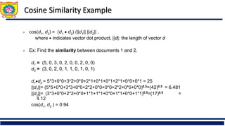 Cosine Similarity Example
◼ cos(d1, d2) = (d1 • d2) /||d1|| ||d2|| ,
where • indicates vector dot product, ||d|: the length of vector d
◼ Ex: Find the similarity between documents 1 and 2.
d1 = (5, 0, 3, 0, 2, 0, 0, 2, 0, 0)
d2 = (3, 0, 2, 0, 1, 1, 0, 1, 0, 1)
d1•d2 = 5*3+0*0+3*2+0*0+2*1+0*1+0*1+2*1+0*0+0*1 = 25
||d1||= (5*5+0*0+3*3+0*0+2*2+0*0+0*0+2*2+0*0+0*0)0.5=(42)0.5 = 6.481
||d2||= (3*3+0*0+2*2+0*0+1*1+1*1+0*0+1*1+0*0+1*1)0.5=(17)0.5 =
4.12
cos(d1, d2 ) = 0.94
 