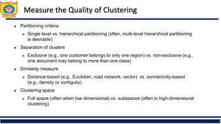 Measure the Quality of Clustering
◼ Partitioning criteria
◼ Single level vs. hierarchical partitioning (often, multi-level hierarchical partitioning
is desirable)
◼ Separation of clusters
◼ Exclusive (e.g., one customer belongs to only one region) vs. non-exclusive (e.g.,
one document may belong to more than one class)
◼ Similarity measure
◼ Distance-based (e.g., Euclidian, road network, vector) vs. connectivity-based
(e.g., density or contiguity)
◼ Clustering space
◼ Full space (often when low dimensional) vs. subspaces (often in high-dimensional
clustering)
 