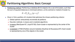Partitioning Algorithms: Basic Concept
◼ Partitioning method: Partitioning a database D of n objects into a set of k clusters, such that
the sum of squared distances is minimized (where ci is the centroid or medoid of cluster Ci)
◼ Given k, find a partition of k clusters that optimizes the chosen partitioning criterion
◼ Global optimal: exhaustively enumerate all partitions
◼ Heuristic methods: k-means and k-medoids algorithms
◼ k-means (MacQueen’67, Lloyd’57/’82): Each cluster is represented by the center of the
cluster
◼ k-medoids or PAM (Partition around medoids) (Kaufman & Rousseeuw’87): Each cluster
is represented by one of the objects in the cluster
2
1 )
( i
C
p
k
i c
p
E i
−


= 
=
 