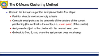 The K-Means Clustering Method
◼ Given k, the k-means algorithm is implemented in four steps:
◼ Partition objects into k nonempty subsets
◼ Compute seed points as the centroids of the clusters of the current
partitioning (the centroid is the center, i.e., mean point, of the cluster)
◼ Assign each object to the cluster with the nearest seed point
◼ Go back to Step 2, stop when the assignment does not change
 