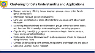 Clustering for Data Understanding and Applications
◼ Biology: taxonomy of living things: kingdom, phylum, class, order, family,
genus and species
◼ Information retrieval: document clustering
◼ Land use: Identification of areas of similar land use in an earth observation
database
◼ Marketing: Help marketers discover distinct groups in their customer bases,
and then use this knowledge to develop targeted marketing programs
◼ City-planning: Identifying groups of houses according to their house type,
value, and geographical location
◼ Earth-quake studies: Observed earth quake epicenters should be clustered
along continent faults
◼ Climate: understanding earth climate, find patterns of atmospheric and ocean
◼ Economic Science: market research
 