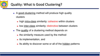 Quality: What Is Good Clustering?
◼ A good clustering method will produce high quality
clusters
◼ high intra-class similarity: cohesive within clusters
◼ low inter-class similarity: distinctive between clusters
◼ The quality of a clustering method depends on
◼ the similarity measure used by the method
◼ its implementation, and
◼ Its ability to discover some or all of the hidden patterns
 
