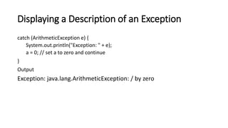 Displaying a Description of an Exception
catch (ArithmeticException e) {
System.out.println("Exception: " + e);
a = 0; // set a to zero and continue
}
Output
Exception: java.lang.ArithmeticException: / by zero
 