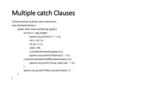Multiple catch Clauses
// Demonstrate multiple catch statements.
class MultipleCatches {
public static void main(String args[]) {
try {int a = args.length;
System.out.println("a = " + a);
int b = 42 / a;
int c[] = { 1 };
c[42] = 99;
} catch(ArithmeticException e) {
System.out.println("Divide by 0: " + e);
} catch(ArrayIndexOutOfBoundsException e) {
System.out.println("Array index oob: " + e);
}
System.out.println("After try/catch blocks.");
}
}
 