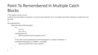 Point To Remembered In Multiple Catch
Blocks
/* This program contains an error.
A subclass must come before its superclass in a series of catch statements. If not, unreachable code will be created and a compile-time error
will result.
*/
class SuperSubCatch {
public static void main(String args[]) {
try {
int a = 0;
int b = 42 / a;
} catch(Exception e) {
System.out.println("Generic Exception catch.");
}
/* This catch is never reached because ArithmeticException is a subclass of Exception. */
catch(ArithmeticException e) { // ERROR – unreachable
System.out.println("This is never reached.");
}
}
}
 