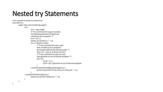 Nested try Statements
// An example of nested try statements.
class NestTry {
public static void main(String args[]) {
try {
int a = args.length;
/* If no command-line args are present,
the following statement will generate
a divide-by-zero exception. */
int b = 42 / a;
System.out.println("a = " + a);
try { // nested try block
/* If one command-line arg is used,
then a divide-by-zero exception
will be generated by the following code. */
if(a==1) a = a/(a-a); // division by zero
/* If two command-line args are used,
then generate an out-of-bounds exception. */
if(a==2) {
int c[] = { 1 };
c[42] = 99; // generate an out-of-bounds exception
}
} catch(ArrayIndexOutOfBoundsException e) {
System.out.println("Array index out-of-bounds: " + e);
}
} catch(ArithmeticException e) {
System.out.println("Divide by 0: " + e);
}
}
}
 