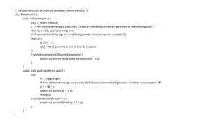 /* Try statements can be implicitly nested via calls to methods. */
class MethNestTry {
static void nesttry(int a) {
try { // nested try block
/* If one command-line arg is used, then a divide-by-zero exception will be generated by the following code. */
if(a==1) a = a/(a-a); // division by zero
/* If two command-line args are used, then generate an out-of-bounds exception. */
if(a==2) {
int c[] = { 1 };
c[42] = 99; // generate an out-of-bounds exception
}
} catch(ArrayIndexOutOfBoundsException e) {
System.out.println("Array index out-of-bounds: " + e);
}
}
public static void main(String args[]) {
try {
int a = args.length;
/* If no command-line args are present, the following statement will generate a divide-by-zero exception. */
int b = 42 / a;
System.out.println("a = " + a);
nesttry(a);
} catch(ArithmeticException e) {
System.out.println("Divide by 0: " + e);
}
}
}
 