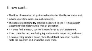 throw cont..
• The flow of execution stops immediately after the throw statement;
• Subsequent statements are not executed.
• The nearest enclosing try block is inspected to see if it has a catch
statement that matches the type of exception.
• If it does find a match, control is transferred to that statement.
• If not, then the next enclosing try statement is inspected, and so on.
• If no matching catch is found, then the default exception handler
halts the program and prints the stack trace.
 