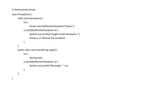 // Demonstrate throw.
class ThrowDemo {
static void demoproc() {
try {
throw new NullPointerException("demo");
} catch(NullPointerException e) {
System.out.println("Caught inside demoproc.");
throw e; // rethrow the exception
}
}
public static void main(String args[]) {
try {
demoproc();
} catch(NullPointerException e) {
System.out.println("Recaught: " + e);
}
}
}
 