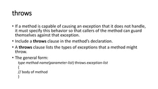 throws
• If a method is capable of causing an exception that it does not handle,
it must specify this behavior so that callers of the method can guard
themselves against that exception.
• Include a throws clause in the method’s declaration.
• A throws clause lists the types of exceptions that a method might
throw.
• The general form:
type method-name(parameter-list) throws exception-list
{
// body of method
}
 