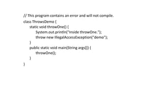 // This program contains an error and will not compile.
class ThrowsDemo {
static void throwOne() {
System.out.println("Inside throwOne.");
throw new IllegalAccessException("demo");
}
public static void main(String args[]) {
throwOne();
}
}
 