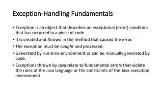 Exception-Handling Fundamentals
• Exception is an object that describes an exceptional (error) condition
that has occurred in a piece of code.
• It is created and thrown in the method that caused the error.
• The exception must be caught and processed.
• Generated by run-time environment or can be manually generated by
code.
• Exceptions thrown by Java relate to fundamental errors that violate
the rules of the Java language or the constraints of the Java execution
environment.
 