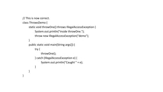 // This is now correct.
class ThrowsDemo {
static void throwOne() throws IllegalAccessException {
System.out.println("Inside throwOne.");
throw new IllegalAccessException("demo");
}
public static void main(String args[]) {
try {
throwOne();
} catch (IllegalAccessException e) {
System.out.println("Caught " + e);
}
}
}
 