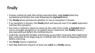 finally
• Creates a block of code that will be executed after a try /catch block has
completed and before the code following the try/catch block.
• The finally block will execute whether or not an exception is thrown.
• If an exception is thrown, the finally block will execute even if no catch statement
matches the exception.
• Any time a method is about to return to the caller from inside a try/catch block,
via an uncaught exception or an explicit return statement, the finally clause is
also executed just before the method returns.
• Useful for closing file handles and freeing up any other resources that might have
been allocated at the beginning of a method with the intent of disposing of them
before returning.
• The finally clause is optional.
• Each try statement requires at least one catch or a finally clause.
 