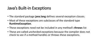 Java’s Built-in Exceptions
• The standard package java.lang defines several exception classes.
• Most of these exceptions are subclasses of the standard type
RuntimeException.
• These exceptions need not be included in any method’s throws list
• These are called unchecked exceptions because the compiler does not
check to see if a method handles or throws these exceptions.
 
