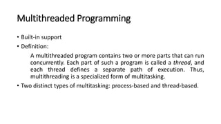 Multithreaded Programming
• Built-in support
• Definition:
A multithreaded program contains two or more parts that can run
concurrently. Each part of such a program is called a thread, and
each thread defines a separate path of execution. Thus,
multithreading is a specialized form of multitasking.
• Two distinct types of multitasking: process-based and thread-based.
 