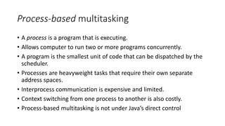 Process-based multitasking
• A process is a program that is executing.
• Allows computer to run two or more programs concurrently.
• A program is the smallest unit of code that can be dispatched by the
scheduler.
• Processes are heavyweight tasks that require their own separate
address spaces.
• Interprocess communication is expensive and limited.
• Context switching from one process to another is also costly.
• Process-based multitasking is not under Java’s direct control
 