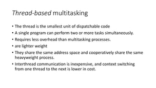 Thread-based multitasking
• The thread is the smallest unit of dispatchable code
• A single program can perform two or more tasks simultaneously.
• Requires less overhead than multitasking processes.
• are lighter weight
• They share the same address space and cooperatively share the same
heavyweight process.
• Interthread communication is inexpensive, and context switching
from one thread to the next is lower in cost.
 