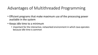 Advantages of Multithreaded Programming
• Efficient programs that make maximum use of the processing power
available in the system
• Keeps idle time to a minimum
• important for the interactive, networked environment in which Java operates
because idle time is common
 