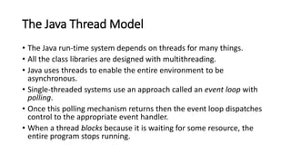 The Java Thread Model
• The Java run-time system depends on threads for many things.
• All the class libraries are designed with multithreading.
• Java uses threads to enable the entire environment to be
asynchronous.
• Single-threaded systems use an approach called an event loop with
polling.
• Once this polling mechanism returns then the event loop dispatches
control to the appropriate event handler.
• When a thread blocks because it is waiting for some resource, the
entire program stops running.
 