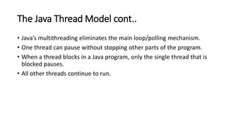 The Java Thread Model cont..
• Java’s multithreading eliminates the main loop/polling mechanism.
• One thread can pause without stopping other parts of the program.
• When a thread blocks in a Java program, only the single thread that is
blocked pauses.
• All other threads continue to run.
 