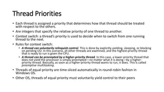 Thread Priorities
• Each thread is assigned a priority that determines how that thread should be treated
with respect to the others.
• Are integers that specify the relative priority of one thread to another.
• Context switch: a thread’s priority is used to decide when to switch from one running
thread to the next.
• Rules for context switch:
• A thread can voluntarily relinquish control. This is done by explicitly yielding, sleeping, or blocking
on pending I/O. In this scenario, all other threads are examined, and the highest-priority thread
that is ready to run is given the CPU.
• A thread can be preempted by a higher-priority thread. In this case, a lower-priority thread that
does not yield the processor is simply preempted—no matter what it is doing—by a higher-
priority thread. Basically, as soon as a higher-priority thread wants to run, it does. This is called
preemptive multitasking.
• Threads of equal priority are time-sliced automatically in round-robin fashion in
Windows OS.
• Other OS, threads of equal priority must voluntarily yield control to their peers
 