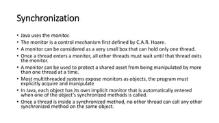 Synchronization
• Java uses the monitor.
• The monitor is a control mechanism first defined by C.A.R. Hoare.
• A monitor can be considered as a very small box that can hold only one thread.
• Once a thread enters a monitor, all other threads must wait until that thread exits
the monitor.
• A monitor can be used to protect a shared asset from being manipulated by more
than one thread at a time.
• Most multithreaded systems expose monitors as objects, the program must
explicitly acquire and manipulate
• In Java, each object has its own implicit monitor that is automatically entered
when one of the object’s synchronized methods is called.
• Once a thread is inside a synchronized method, no other thread can call any other
synchronized method on the same object.
 