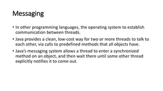 Messaging
• In other programming languages, the operating system to establish
communication between threads.
• Java provides a clean, low-cost way for two or more threads to talk to
each other, via calls to predefined methods that all objects have.
• Java’s messaging system allows a thread to enter a synchronized
method on an object, and then wait there until some other thread
explicitly notifies it to come out.
 