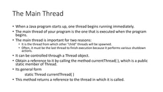 The Main Thread
• When a Java program starts up, one thread begins running immediately.
• The main thread of your program is the one that is executed when the program
begins.
• The main thread is important for two reasons:
• It is the thread from which other “child” threads will be spawned.
• Often, it must be the last thread to finish execution because it performs various shutdown
actions.
• It can be controlled through a Thread object.
• Obtain a reference to it by calling the method currentThread( ), which is a public
static member of Thread.
• Its general form
static Thread currentThread( )
• This method returns a reference to the thread in which it is called.
 