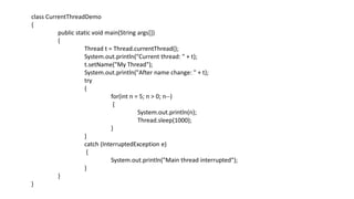 class CurrentThreadDemo
{
public static void main(String args[])
{
Thread t = Thread.currentThread();
System.out.println("Current thread: " + t);
t.setName("My Thread");
System.out.println("After name change: " + t);
try
{
for(int n = 5; n > 0; n--)
{
System.out.println(n);
Thread.sleep(1000);
}
}
catch (InterruptedException e)
{
System.out.println("Main thread interrupted");
}
}
}
 