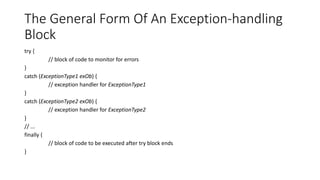The General Form Of An Exception-handling
Block
try {
// block of code to monitor for errors
}
catch (ExceptionType1 exOb) {
// exception handler for ExceptionType1
}
catch (ExceptionType2 exOb) {
// exception handler for ExceptionType2
}
// ...
finally {
// block of code to be executed after try block ends
}
 