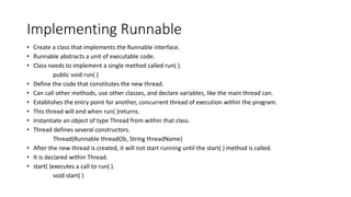 Implementing Runnable
• Create a class that implements the Runnable interface.
• Runnable abstracts a unit of executable code.
• Class needs to implement a single method called run( ).
public void run( )
• Define the code that constitutes the new thread.
• Can call other methods, use other classes, and declare variables, like the main thread can.
• Establishes the entry point for another, concurrent thread of execution within the program.
• This thread will end when run( )returns.
• instantiate an object of type Thread from within that class.
• Thread defines several constructors.
Thread(Runnable threadOb, String threadName)
• After the new thread is created, it will not start running until the start( ) method is called.
• It is declared within Thread.
• start( )executes a call to run( ).
void start( )
 