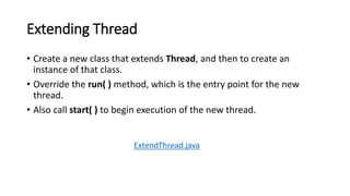 Extending Thread
• Create a new class that extends Thread, and then to create an
instance of that class.
• Override the run( ) method, which is the entry point for the new
thread.
• Also call start( ) to begin execution of the new thread.
ExtendThread.java
 