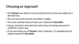 Choosing an Approach
• The Thread class defines several methods that can be overridden by a
derived class.
• The only one that must be overridden is run( ).
• The same method required when you implement Runnable.
• Classes should be extended only when they are being enhanced or
modified in some way.
• If not overriding any of Thread’s other methods, it is probably best to
simply implement Runnable.
 