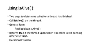 Using isAlive( )
• Two ways to determine whether a thread has finished.
• Call isAlive( ) on the thread.
• General form
final boolean isAlive( )
• Returns true if the thread upon which it is called is still running
otherwise false.
• Occasionally useful
 