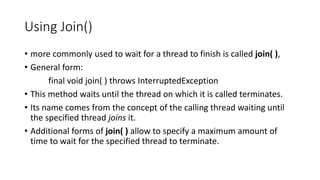 Using Join()
• more commonly used to wait for a thread to finish is called join( ),
• General form:
final void join( ) throws InterruptedException
• This method waits until the thread on which it is called terminates.
• Its name comes from the concept of the calling thread waiting until
the specified thread joins it.
• Additional forms of join( ) allow to specify a maximum amount of
time to wait for the specified thread to terminate.
 