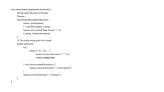 class NewThread implements Runnable {
String name; // name of thread
Thread t;
NewThread(String threadname) {
name = threadname;
t = new Thread(this, name);
System.out.println("New thread: " + t);
t.start(); // Start the thread
}
// This is the entry point for thread.
public void run() {
try {
for(int i = 5; i > 0; i--) {
System.out.println(name + ": " + i);
Thread.sleep(1000);
}
} catch (InterruptedException e) {
System.out.println(name + " interrupted.");
}
System.out.println(name + " exiting.");
}
}
 
