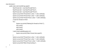 class DemoJoin {
public static void main(String args[]) {
NewThread ob1 = new NewThread("One");
NewThread ob2 = new NewThread("Two");
NewThread ob3 = new NewThread("Three");
System.out.println("Thread One is alive: “+ ob1.t.isAlive());
System.out.println("Thread Two is alive: "+ ob2.t.isAlive());
System.out.println("Thread Three is alive: "+ ob3.t.isAlive());
// wait for threads to finish
try {
System.out.println("Waiting for threads to finish.");
ob1.t.join();
ob2.t.join();
ob3.t.join();
} catch (InterruptedException e) {
System.out.println("Main thread Interrupted");
}
System.out.println("Thread One is alive: “+ ob1.t.isAlive());
System.out.println("Thread Two is alive: "+ ob2.t.isAlive());
System.out.println("Thread Three is alive: "+ ob3.t.isAlive());
System.out.println("Main thread exiting.");
}
}
 