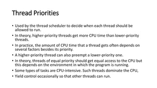 Thread Priorities
• Used by the thread scheduler to decide when each thread should be
allowed to run.
• In theory, higher-priority threads get more CPU time than lower-priority
threads.
• In practice, the amount of CPU time that a thread gets often depends on
several factors besides its priority.
• A higher-priority thread can also preempt a lower-priority one.
• In theory, threads of equal priority should get equal access to the CPU but
this depends on the environment in which the program is running.
• Some types of tasks are CPU-intensive. Such threads dominate the CPU,
• Yield control occasionally so that other threads can run.
 