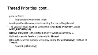 Thread Priorities cont..
• general form:
final void setPriority(int level)
• Level specifies the new priority setting for the calling thread.
• The value of level must be within the range MIN_PRIORITY(1) and
MAX_PRIORITY(10).
• NORM_PRIORITY is the default priority which is currently 5.
• Defined as static final variables within Thread.
• Obtain the current priority setting by calling the getPriority( ) method of
Thread.
final int getPriority( )
 