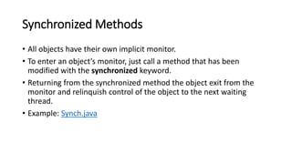 Synchronized Methods
• All objects have their own implicit monitor.
• To enter an object’s monitor, just call a method that has been
modified with the synchronized keyword.
• Returning from the synchronized method the object exit from the
monitor and relinquish control of the object to the next waiting
thread.
• Example: Synch.java
 