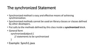 The synchronized Statement
• Synchronized method is easy and effective means of achieving
synchronization.
• Synchronized methods cannot be used on library classes or classes defined
by other developers.
• Put calls to the methods defined by this class inside a synchronized block.
• General form
synchronized(object) {
// statements to be synchronized
}
• Example: Synch1.java
 