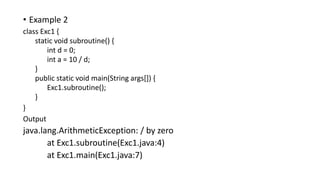 • Example 2
class Exc1 {
static void subroutine() {
int d = 0;
int a = 10 / d;
}
public static void main(String args[]) {
Exc1.subroutine();
}
}
Output
java.lang.ArithmeticException: / by zero
at Exc1.subroutine(Exc1.java:4)
at Exc1.main(Exc1.java:7)
 