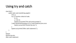 Using try and catch
class Exc2 {
public static void main(String args[]) {
int d, a;
try { // monitor a block of code.
d = 0;
a = 42 / d;
System.out.println("This will not be printed.");
} catch (ArithmeticException e) { // catch divide-by-zero error
System.out.println("Division by zero.");
}
System.out.println("After catch statement.");
}
}
Output
Division by zero.
After catch statement
 