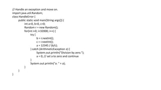 // Handle an exception and move on.
import java.util.Random;
class HandleError {
public static void main(String args[]) {
int a=0, b=0, c=0;
Random r = new Random();
for(int i=0; i<32000; i++) {
try {
b = r.nextInt();
c = r.nextInt();
a = 12345 / (b/c);
} catch (ArithmeticException e) {
System.out.println("Division by zero.");
a = 0; // set a to zero and continue
}
System.out.println("a: " + a);
}
}
}
 