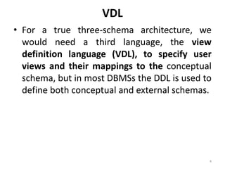 VDL
• For a true three-schema architecture, we
would need a third language, the view
definition language (VDL), to specify user
views and their mappings to the conceptual
schema, but in most DBMSs the DDL is used to
define both conceptual and external schemas.
4
 