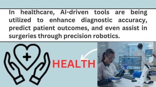 In healthcare, AI-driven tools are being
utilized to enhance diagnostic accuracy,
predict patient outcomes, and even assist in
surgeries through precision robotics.
HEALTH
 