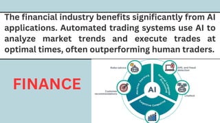 The financial industry benefits significantly from AI
applications. Automated trading systems use AI to
analyze market trends and execute trades at
optimal times, often outperforming human traders.
FINANCE
 