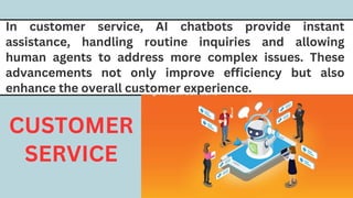 In customer service, AI chatbots provide instant
assistance, handling routine inquiries and allowing
human agents to address more complex issues. These
advancements not only improve efficiency but also
enhance the overall customer experience.
CUSTOMER
SERVICE
 